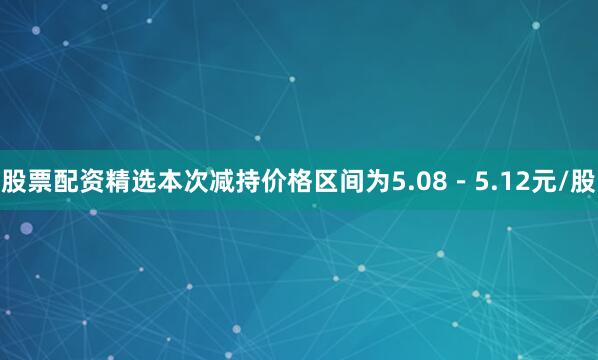 股票配资精选本次减持价格区间为5.08－5.12元/股