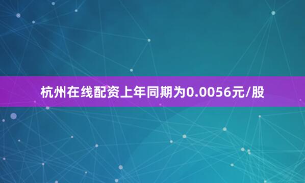 杭州在线配资上年同期为0.0056元/股