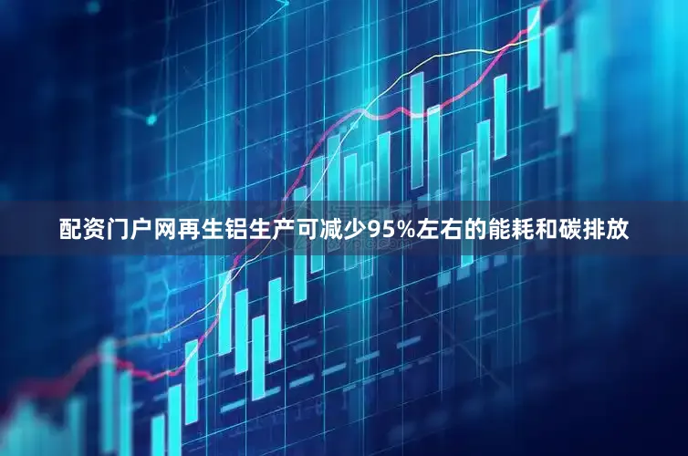 配资门户网再生铝生产可减少95%左右的能耗和碳排放