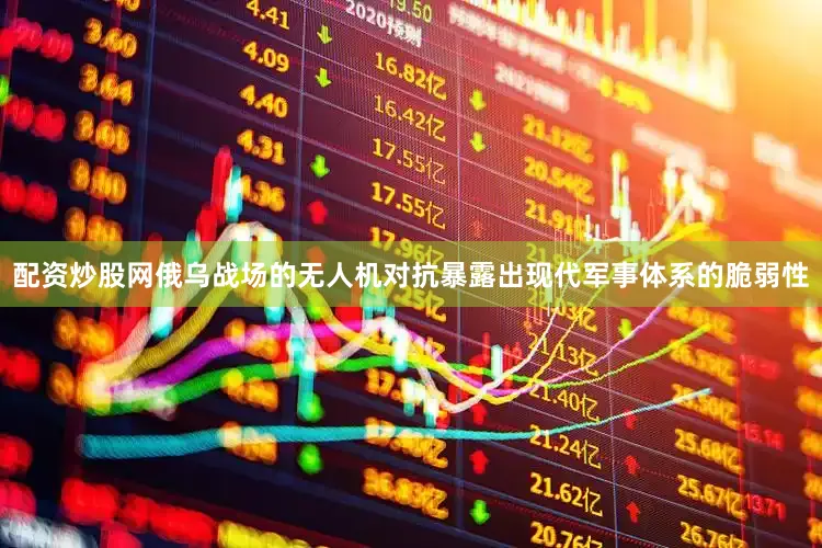 配资炒股网俄乌战场的无人机对抗暴露出现代军事体系的脆弱性