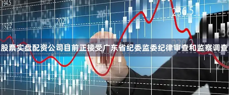 股票实盘配资公司目前正接受广东省纪委监委纪律审查和监察调查