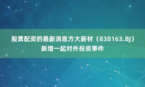 股票配资的最新消息方大新材（838163.BJ）新增一起对外投资事件